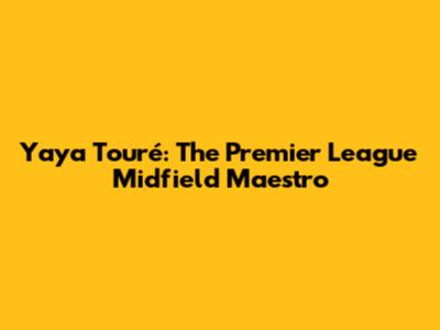 Yaya Touré: The Premier League Midfield Maestro