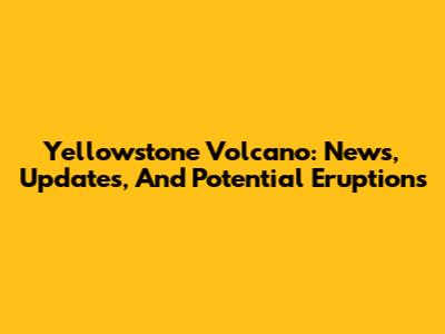 Yellowstone Volcano: News, Updates, And Potential Eruptions