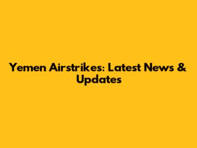 Yemen Airstrikes: Latest News & Updates