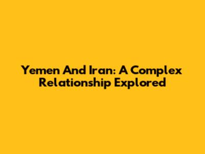 Yemen And Iran: A Complex Relationship Explored