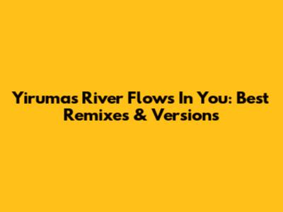 Yiruma's River Flows In You: Best Remixes & Versions