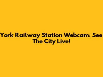 York Railway Station Webcam: See The City Live!