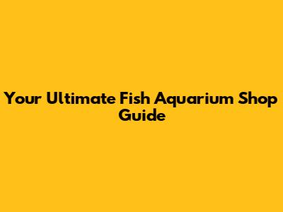 Your Ultimate Fish Aquarium Shop Guide