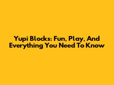 Yupi Blocks: Fun, Play, And Everything You Need To Know