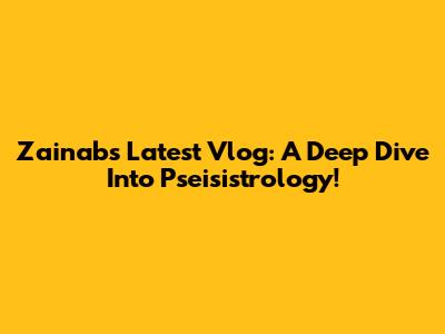 Zainab's Latest Vlog: A Deep Dive Into Pseisistrology!