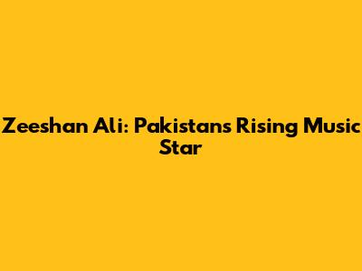 Zeeshan Ali: Pakistan's Rising Music Star