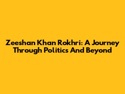 Zeeshan Khan Rokhri: A Journey Through Politics And Beyond