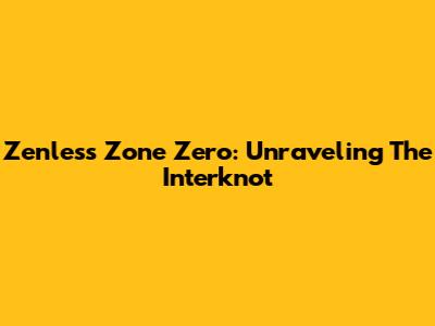 Zenless Zone Zero: Unraveling The Interknot