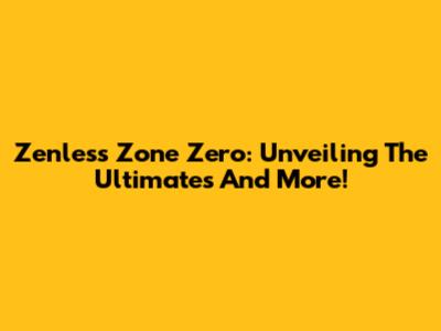 Zenless Zone Zero: Unveiling The Ultimates And More!