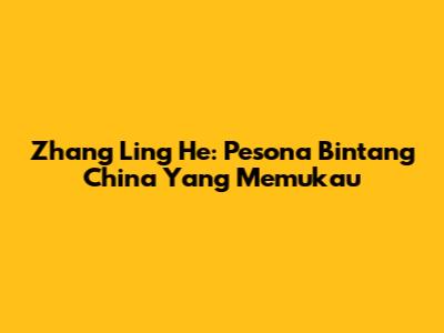 Zhang Ling He: Pesona Bintang China Yang Memukau