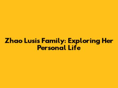Zhao Lusi's Family: Exploring Her Personal Life