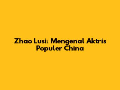 Zhao Lusi: Mengenal Aktris Populer China