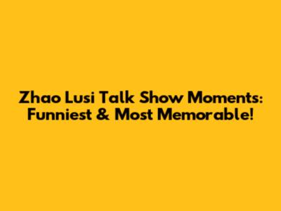 Zhao Lusi Talk Show Moments: Funniest & Most Memorable!