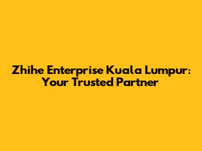 Zhihe Enterprise Kuala Lumpur: Your Trusted Partner