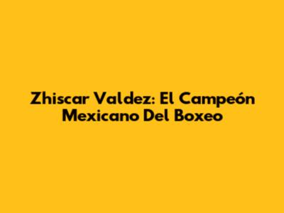 Zhiscar Valdez: El Campeón Mexicano Del Boxeo