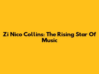 Zi Nico Collins: The Rising Star Of Music
