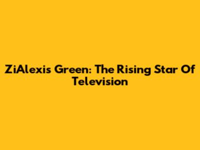 ZiAlexis Green: The Rising Star Of Television