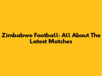 Zimbabwe Football: All About The Latest Matches