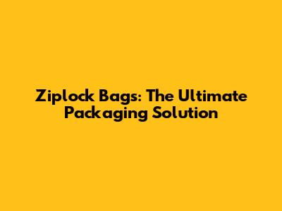 Ziplock Bags: The Ultimate Packaging Solution