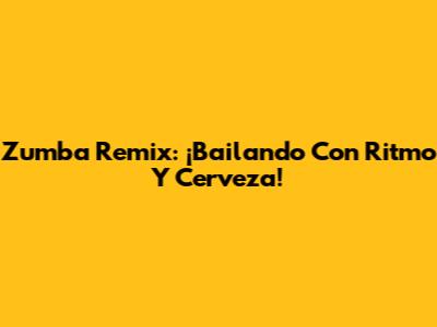Zumba Remix: ¡Bailando Con Ritmo Y Cerveza!